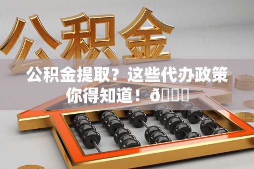 龙文公积金提取？这些代办政策你得知道！😎