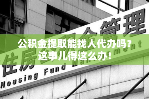 龙文公积金提取能找人代办吗？这事儿得这么办！