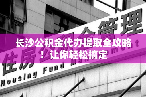 龙文长沙公积金代办提取全攻略！让你轻松搞定