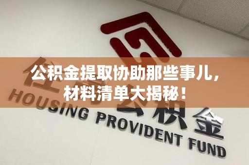 龙文公积金提取协助那些事儿，材料清单大揭秘！